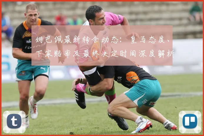 姆巴佩最新转会动态：皇马态度、下家赔率及最终决定时间深度解析