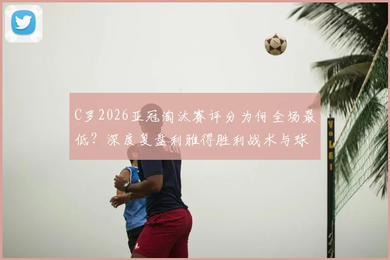 C罗2026亚冠淘汰赛评分为何全场最低？深度复盘利雅得胜利战术与球星状态问题