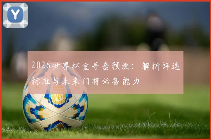 2026世界杯金手套预测:解析评选标准与未来门将必备能力