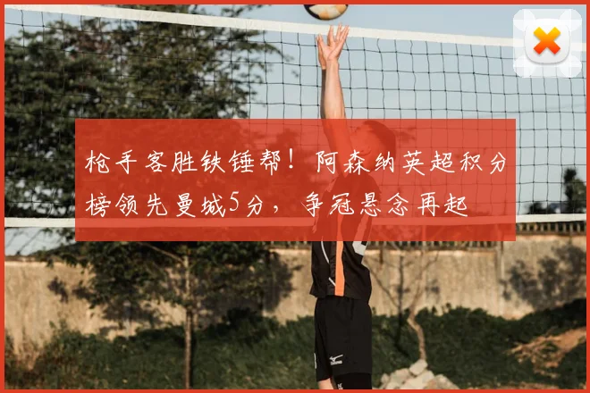 枪手客胜铁锤帮！阿森纳英超积分榜领先曼城5分，争冠悬念再起
