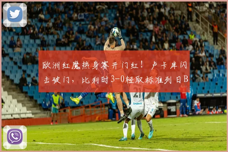 欧洲红魔热身赛开门红！卢卡库闪击破门，比利时3-0轻取标准列日B队全解析