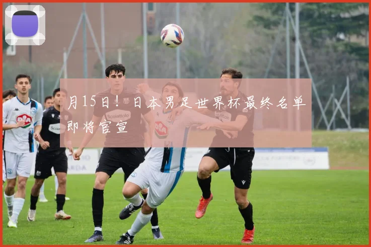 月15日！日本男足世界杯最终名单即将官宣