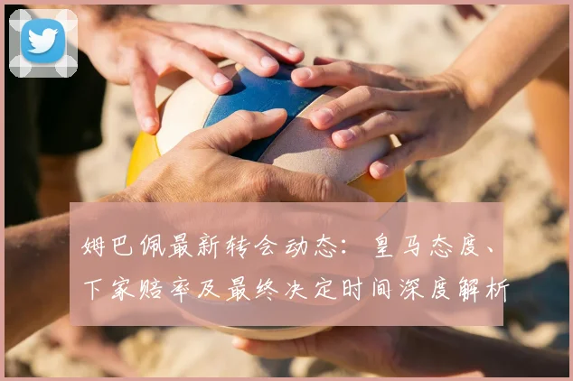 姆巴佩最新转会动态：皇马态度、下家赔率及最终决定时间深度解析