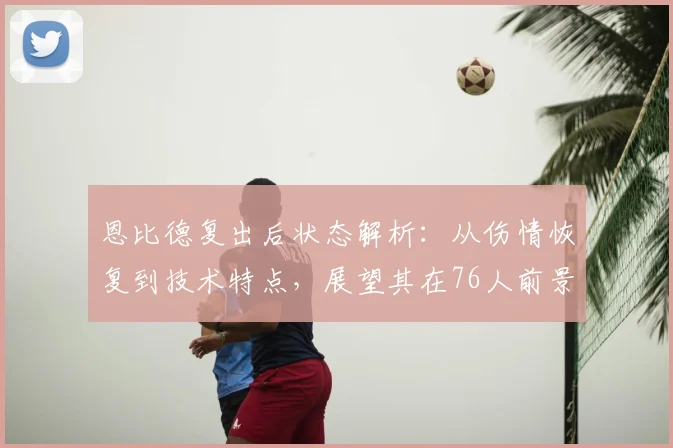 恩比德复出后状态解析：从伤情恢复到技术特点，展望其在76人前景