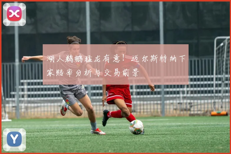 湖人鹈鹕猛龙有意！迈尔斯特纳下家赔率分析与交易前景